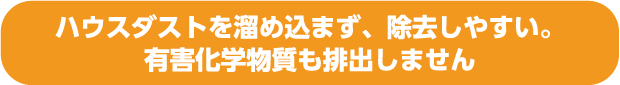 ハウスダストを溜め込まず、除去しやすい。有害化学物質も排出しません